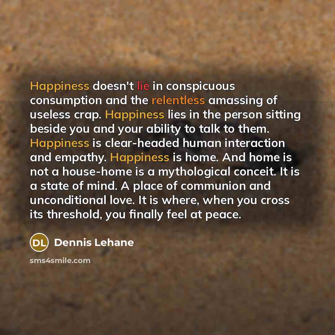 “Happiness doesn't lie in conspicuous consumption and the relentless amassing of useless crap. Happiness lies in the person sitting beside you and your ability to talk to them. Happiness is clear-headed human interaction and empathy. Happiness is home. And home is not a house-home is a mythological…” quote by Dennis Lehane