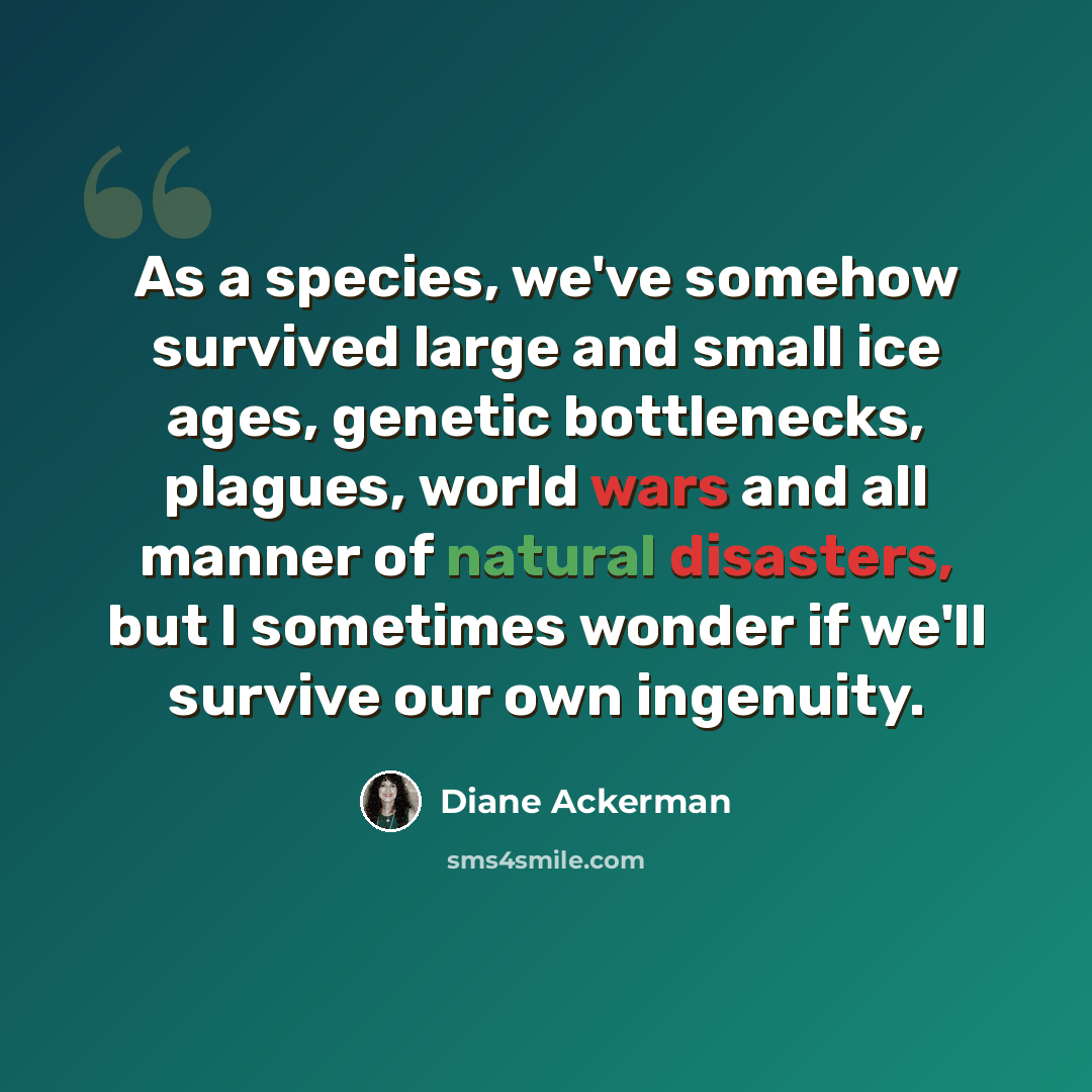 “As a species, we've somehow survived large and small ice ages, genetic bottlenecks, plagues, world wars and all manner of natural disasters, but I sometimes wonder if we'll survive our own ingenuity.” quote by Diane Ackerman