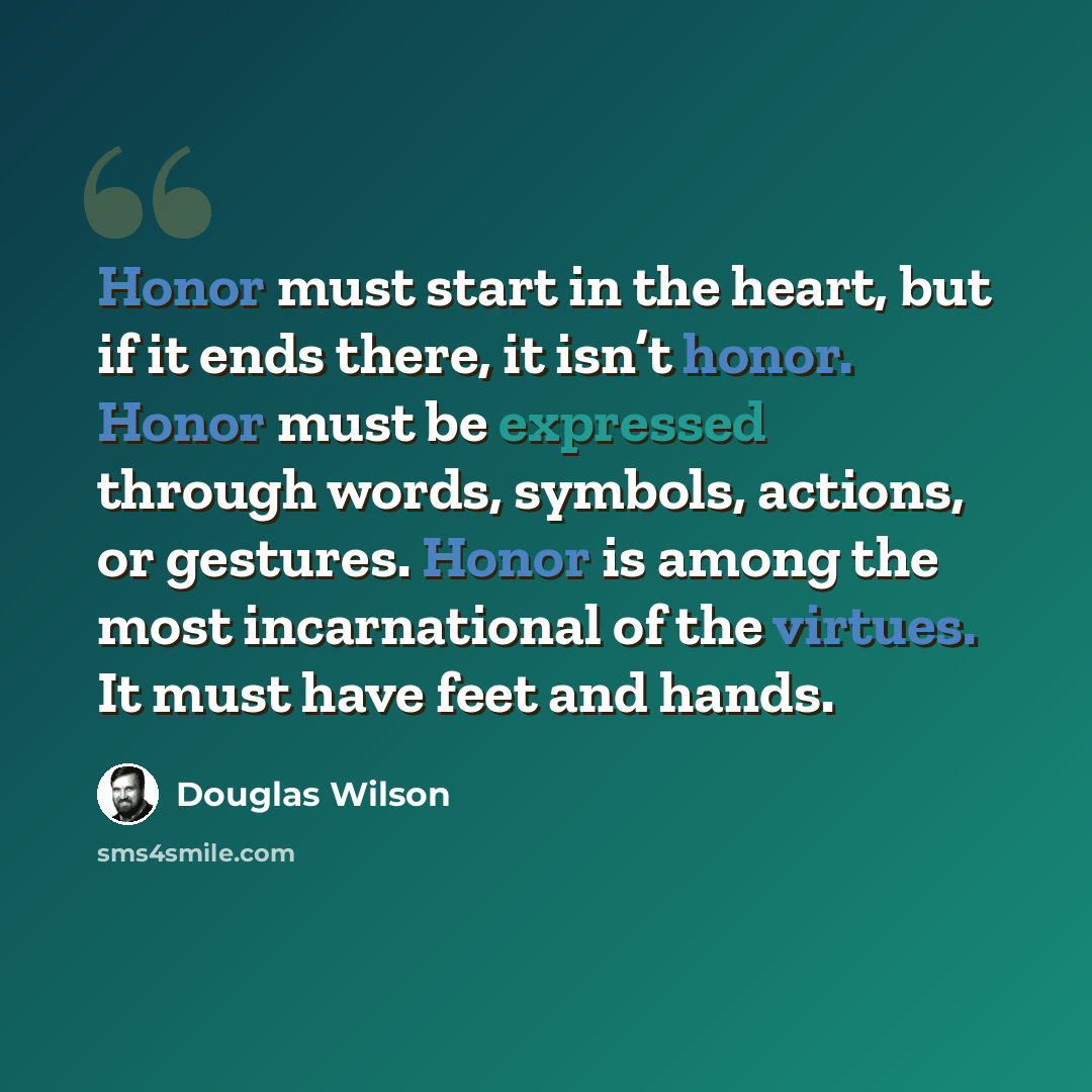 “Honor must start in the heart, but if it ends there, it isn’t honor. Honor must be expressed through words, symbols, actions, or gestures. Honor is among the most incarnational of the virtues. It must have feet and hands.” quote by Douglas Wilson