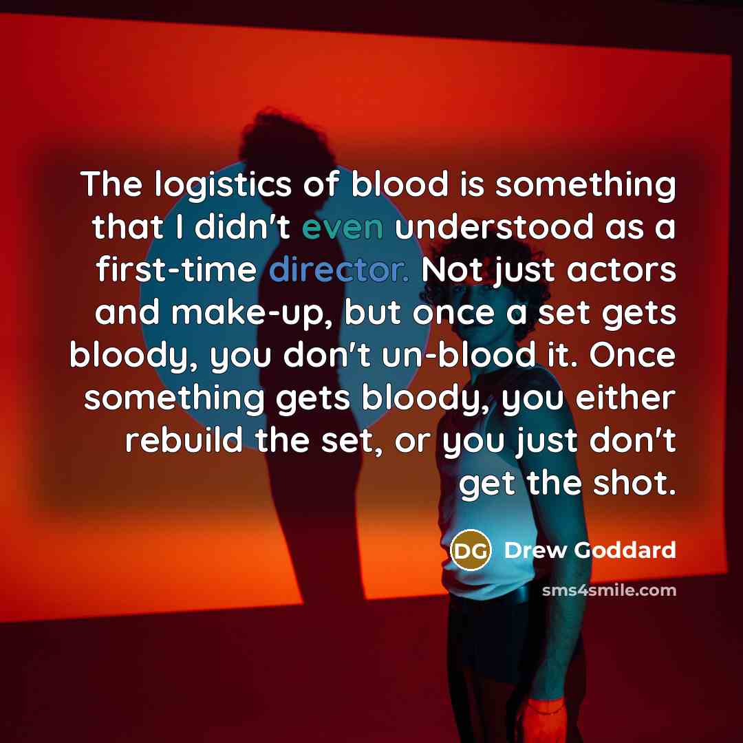 “The logistics of blood is something that I didn't even understood as a first-time director. Not just actors and make-up, but once a set gets bloody, you don't un-blood it. Once something gets bloody, you either rebuild the set, or you just don't get the shot.” quote by Drew Goddard