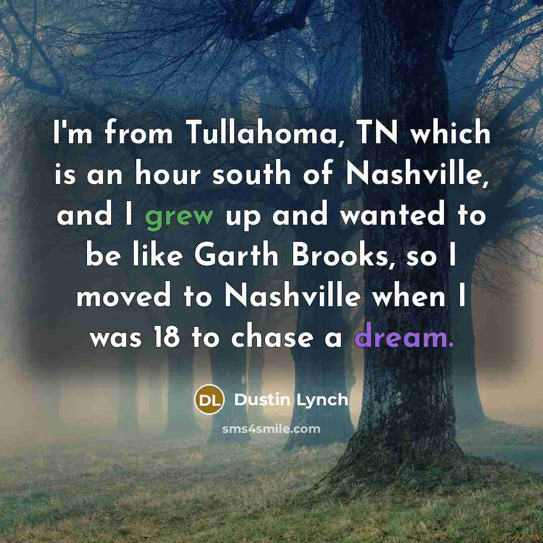 “I'm from Tullahoma, TN which is an hour south of Nashville, and I grew up and wanted to be like Garth Brooks, so I moved to Nashville when I was 18 to chase a dream.” quote by Dustin Lynch