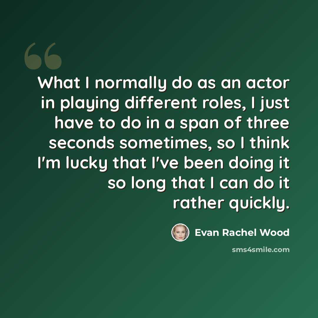 “What I normally do as an actor in playing different roles, I just have to do in a span of three seconds sometimes, so I think I'm lucky that I've been doing it so long that I can do it rather quickly.” quote by Evan Rachel Wood