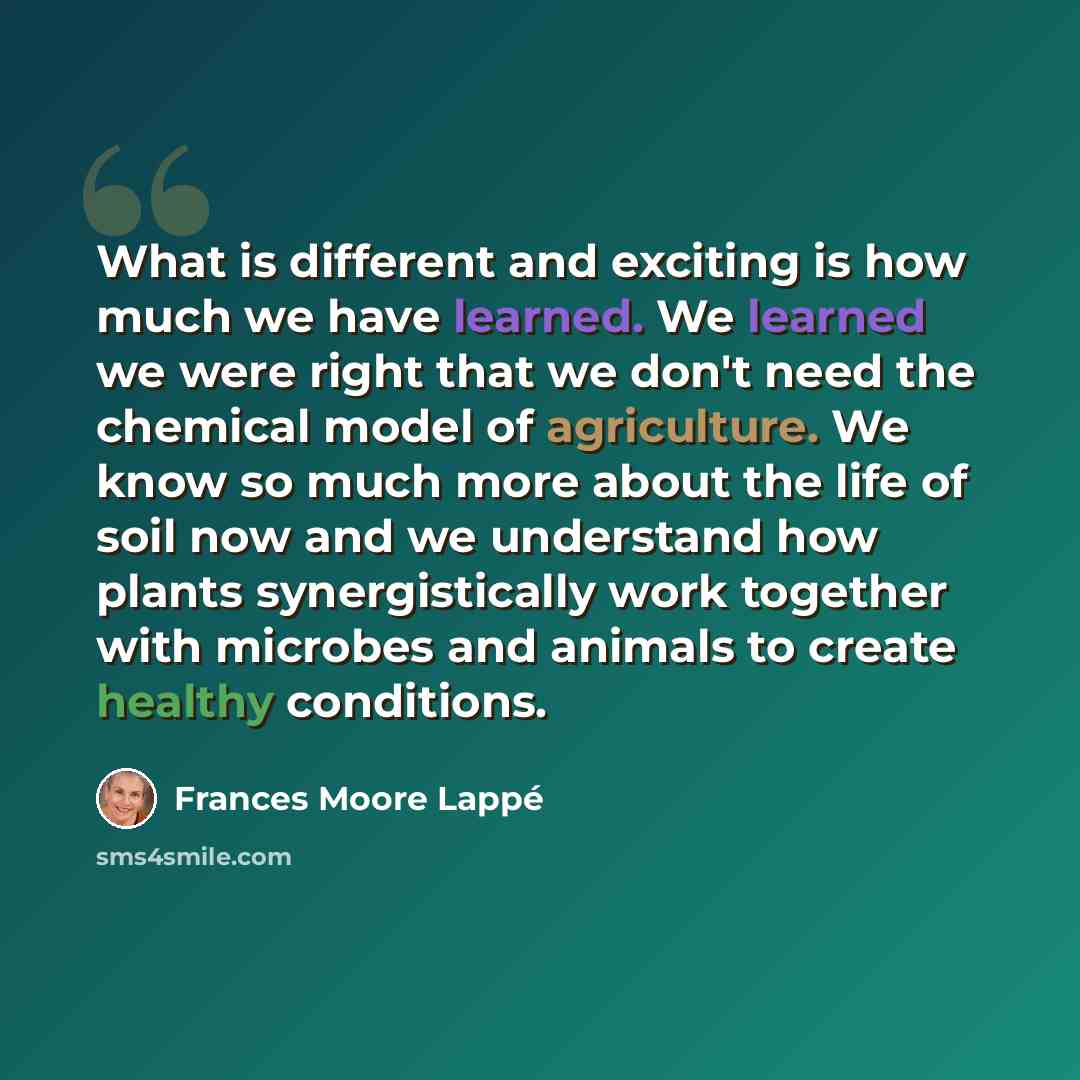 “What is different and exciting is how much we have learned. We learned we were right that we don't need the chemical model of agriculture. We know so much more about the life of soil now and we understand how plants synergistically work together with microbes and animals to create healthy…” quote by Frances Moore Lappé