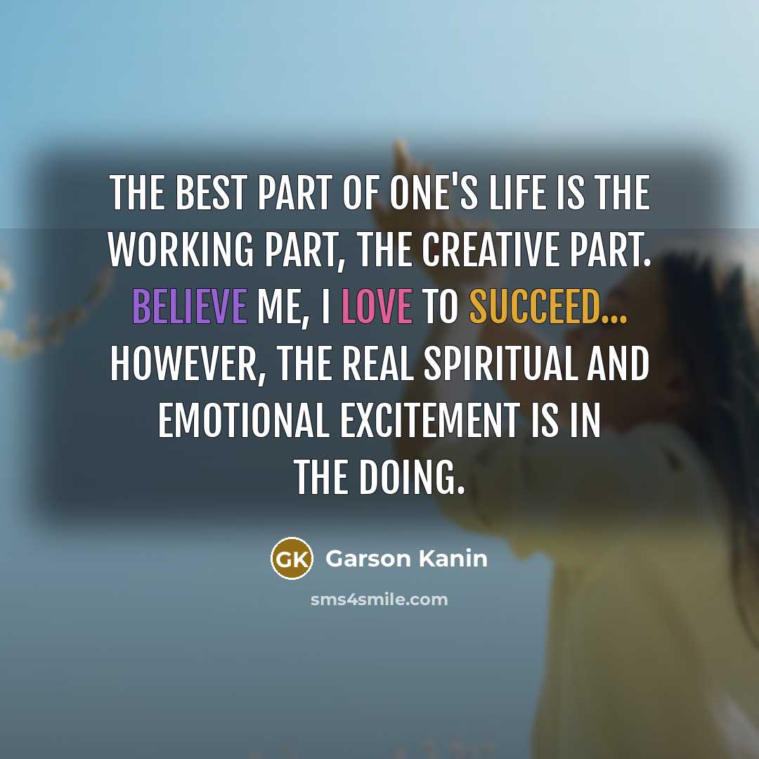 “The best part of one's life is the working part, the creative part. Believe me, I love to succeed... However, the real spiritual and emotional excitement is in the doing.” quote by Garson Kanin