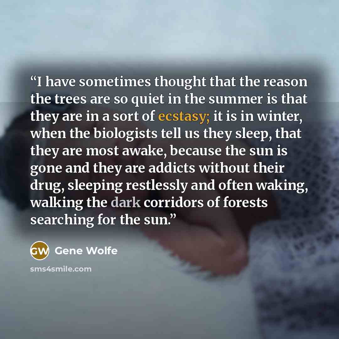 “I have sometimes thought that the reason the trees are so quiet in the summer is that they are in a sort of ecstasy; it is in winter, when the biologists tell us they sleep, that they are most awake, because the sun is gone and they are addicts without their drug, sleeping restlessly and often…” quote by Gene Wolfe