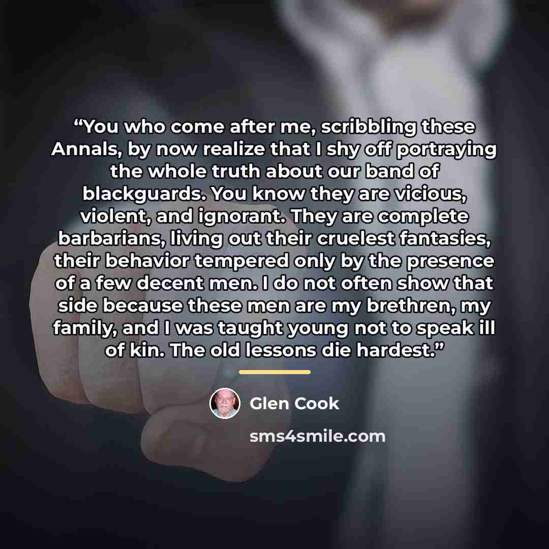 “You who come after me, scribbling these Annals, by now realize that I shy off portraying the whole truth about our band of blackguards. You know they are vicious, violent, and ignorant. They are complete barbarians, living out their cruelest fantasies, their behavior tempered only by the presence…” quote by Glen Cook