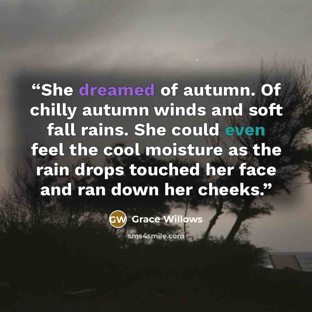 “She dreamed of autumn. Of chilly autumn winds and soft fall rains. She could even feel the cool moisture as the rain drops touched her face and ran down her cheeks.” quote by Grace Willows