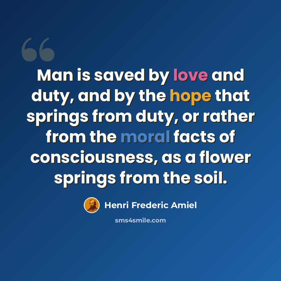 “Man is saved by love and duty, and by the hope that springs from duty, or rather from the moral facts of consciousness, as a flower springs from the soil.” quote by Henri Frederic Amiel