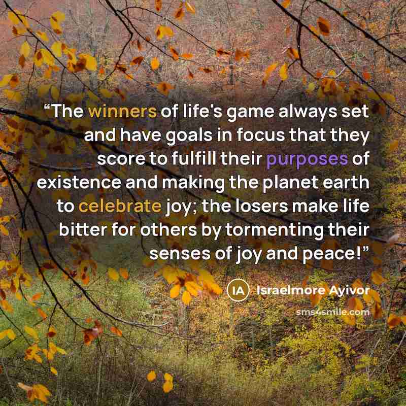 “The winners of life's game always set and have goals in focus that they score to fulfill their purposes of existence and making the planet earth to celebrate joy; the losers make life bitter for others by tormenting their senses of joy and peace!” quote by Israelmore Ayivor