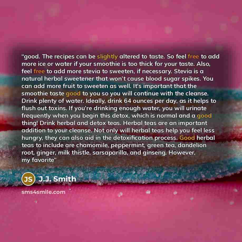 “good. The recipes can be slightly altered to taste. So feel free to add more ice or water if your smoothie is too thick for your taste. Also, feel free to add more stevia to sweeten, if necessary. Stevia is a natural herbal sweetener that won’t cause blood sugar spikes. You can add more fruit to…” quote by J.J. Smith