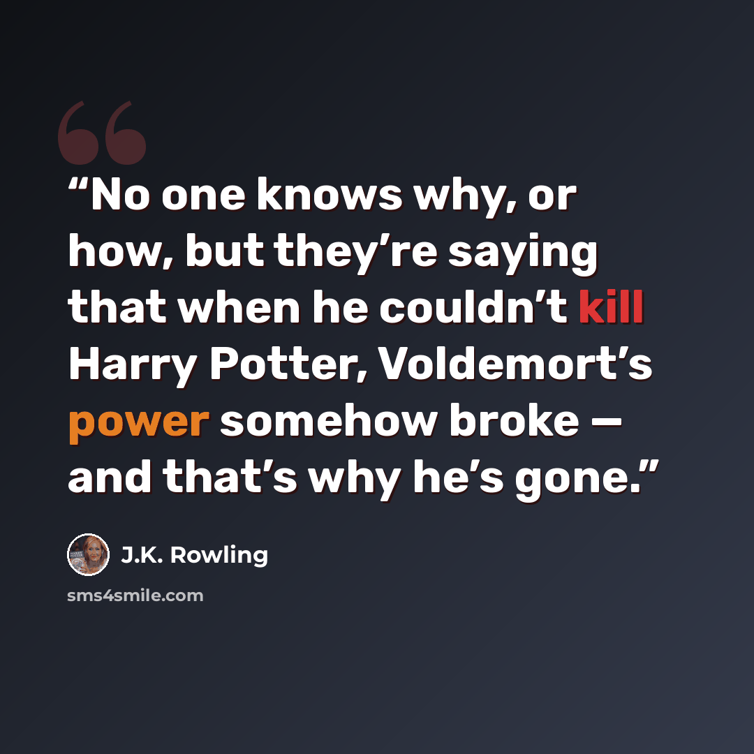 “No one knows why, or how, but they’re saying that when he couldn’t kill Harry Potter, Voldemort’s power somehow broke — and that’s why he’s gone.” quote by J.K. Rowling