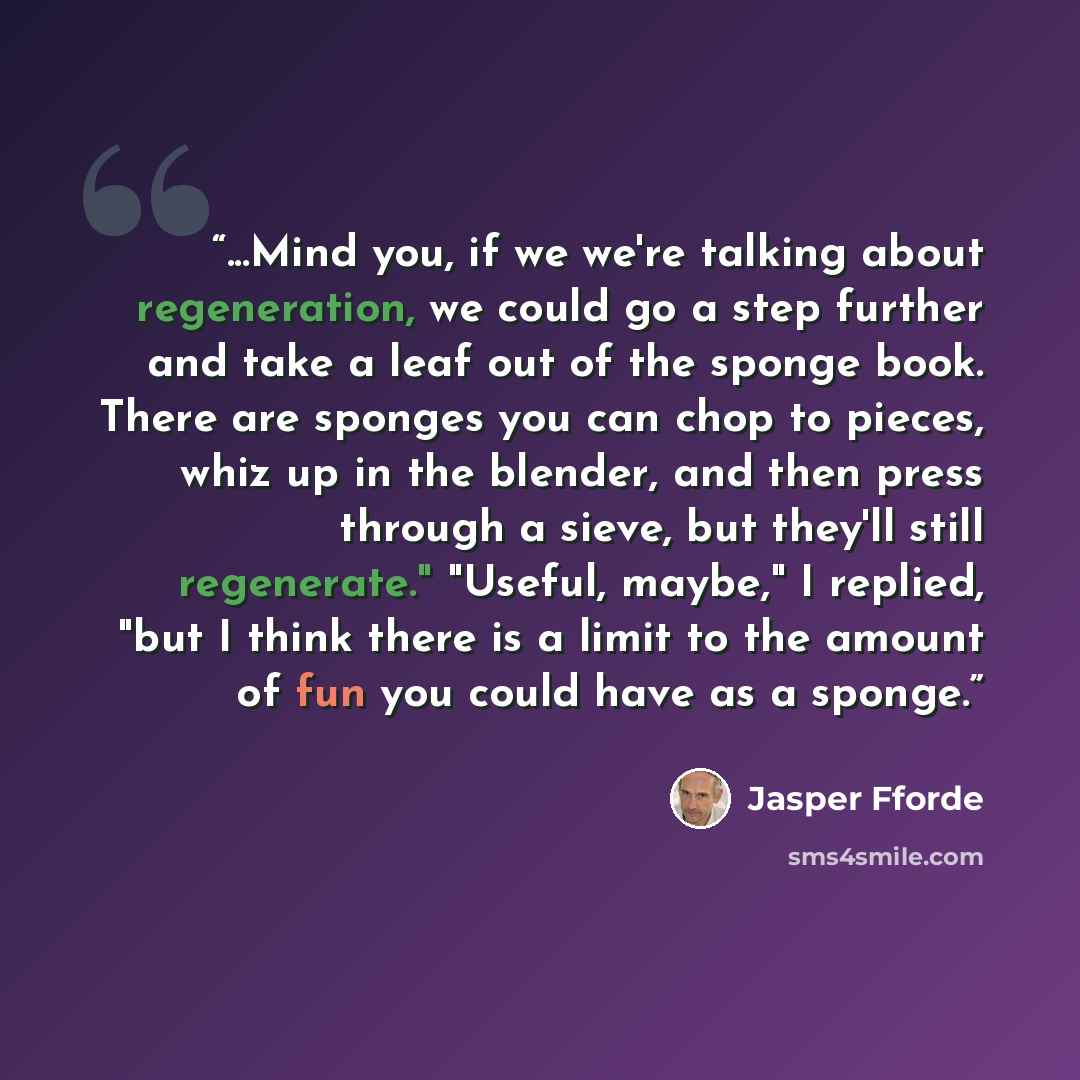 “...Mind you, if we we're talking about regeneration, we could go a step further and take a leaf out of the sponge book. There are sponges you can chop to pieces, whiz up in the blender, and then press through a sieve, but they'll still regenerate." "Useful, maybe," I replied, "but I think there is…” quote by Jasper Fforde