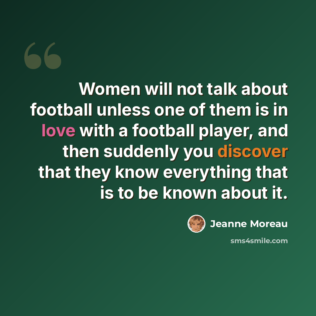 “Women will not talk about football unless one of them is in love with a football player, and then suddenly you discover that they know everything that is to be known about it.” quote by Jeanne Moreau