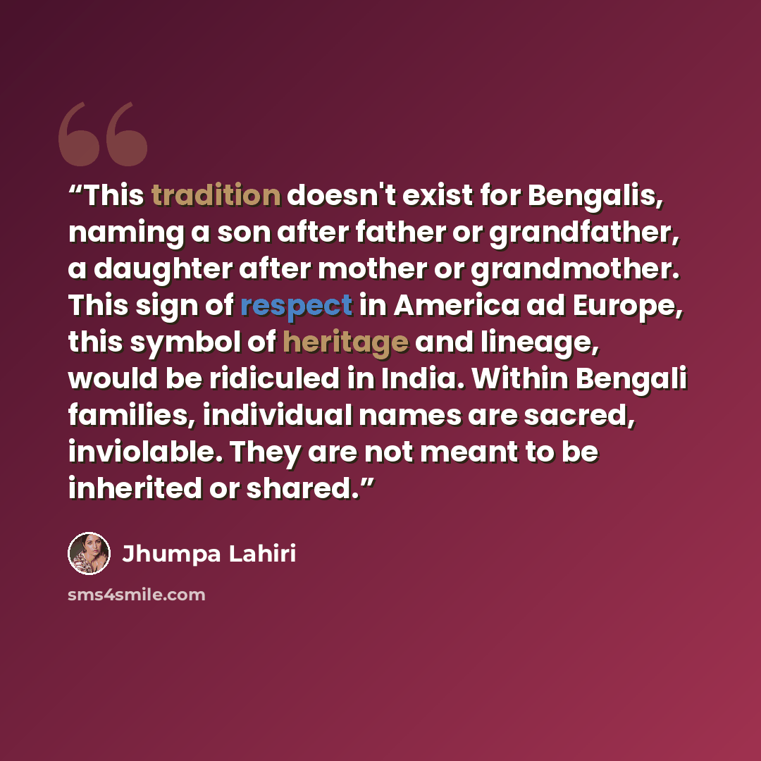 “This tradition doesn't exist for Bengalis, naming a son after father or grandfather, a daughter after mother or grandmother. This sign of respect in America ad Europe, this symbol of heritage and lineage, would be ridiculed in India. Within Bengali families, individual names are sacred…” quote by Jhumpa Lahiri