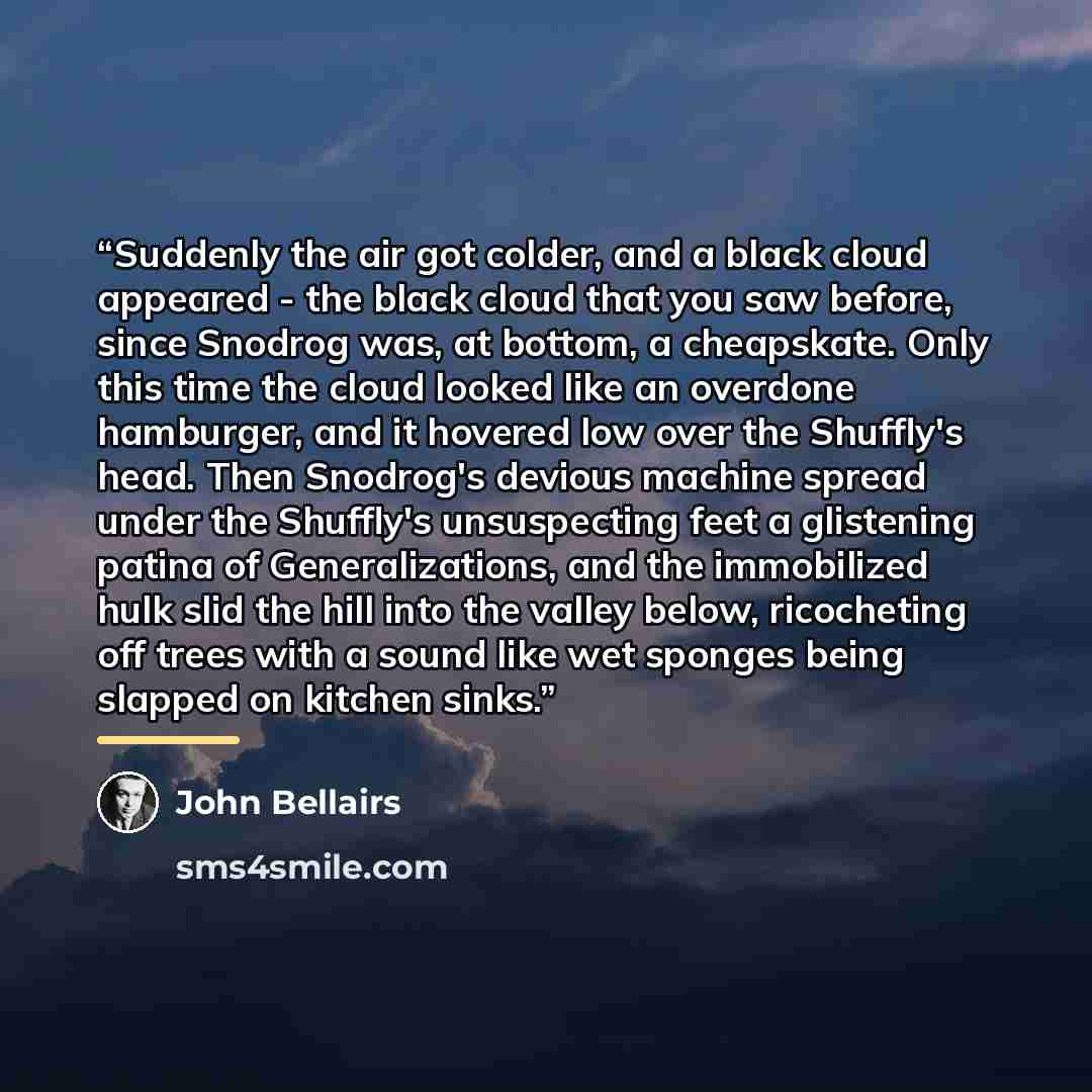 “Suddenly the air got colder, and a black cloud appeared - the black cloud that you saw before, since Snodrog was, at bottom, a cheapskate. Only this time the cloud looked like an overdone hamburger, and it hovered low over the Shuffly's head. Then Snodrog's devious machine spread under the…” quote by John Bellairs