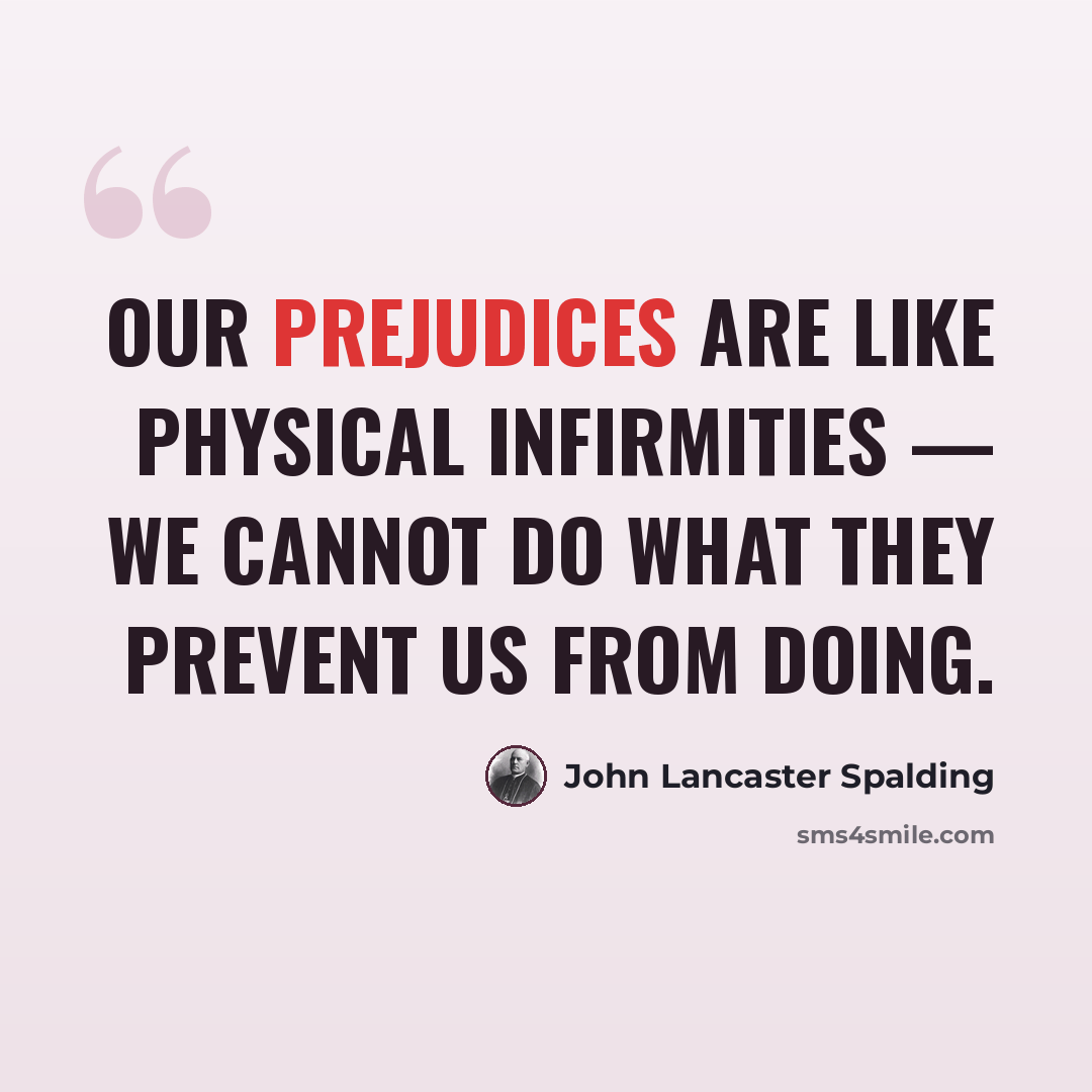 “Our prejudices are like physical infirmities — we cannot do what they prevent us from doing.” quote by John Lancaster Spalding