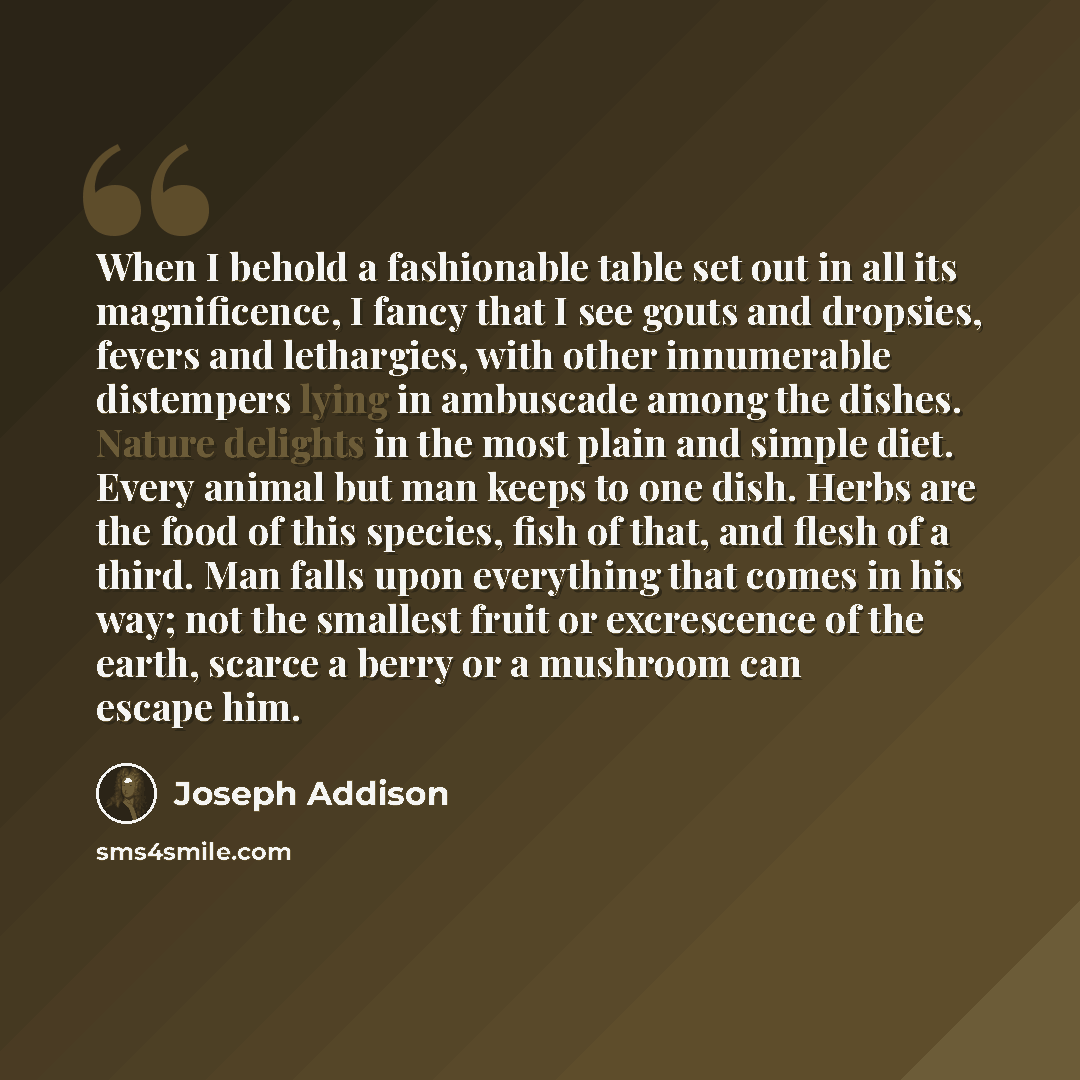 “When I behold a fashionable table set out in all its magnificence, I fancy that I see gouts and dropsies, fevers and lethargies, with other innumerable distempers lying in ambuscade among the dishes. Nature delights in the most plain and simple diet. Every animal but man keeps to one dish. Herbs…” quote by Joseph Addison