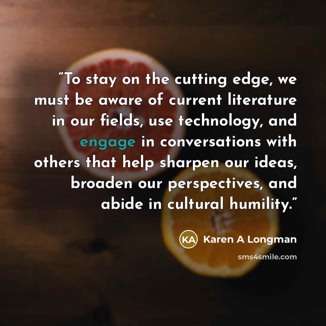 “To stay on the cutting edge, we must be aware of current literature in our fields, use technology, and engage in conversations with others that help sharpen our ideas, broaden our perspectives, and abide in cultural humility.” quote by Karen A Longman