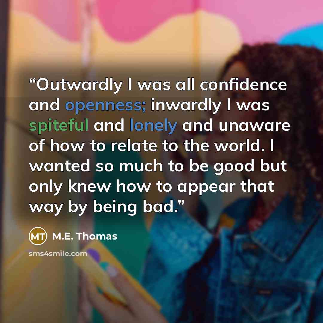 “Outwardly I was all confidence and openness; inwardly I was spiteful and lonely and unaware of how to relate to the world. I wanted so much to be good but only knew how to appear that way by being bad.” quote by M.E. Thomas
