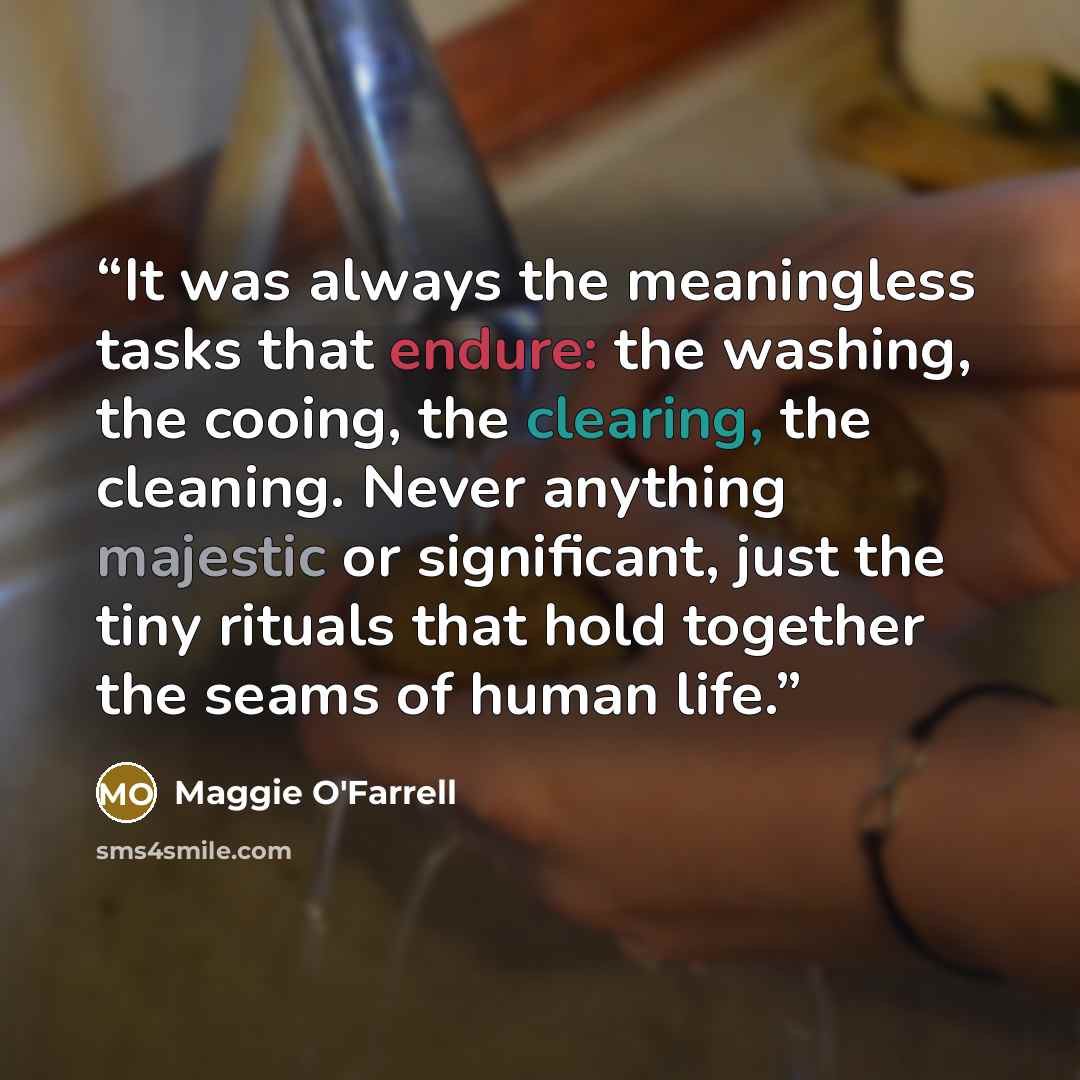 “It was always the meaningless tasks that endure: the washing, the cooing, the clearing, the cleaning. Never anything majestic or significant, just the tiny rituals that hold together the seams of human life.” quote by Maggie O'Farrell
