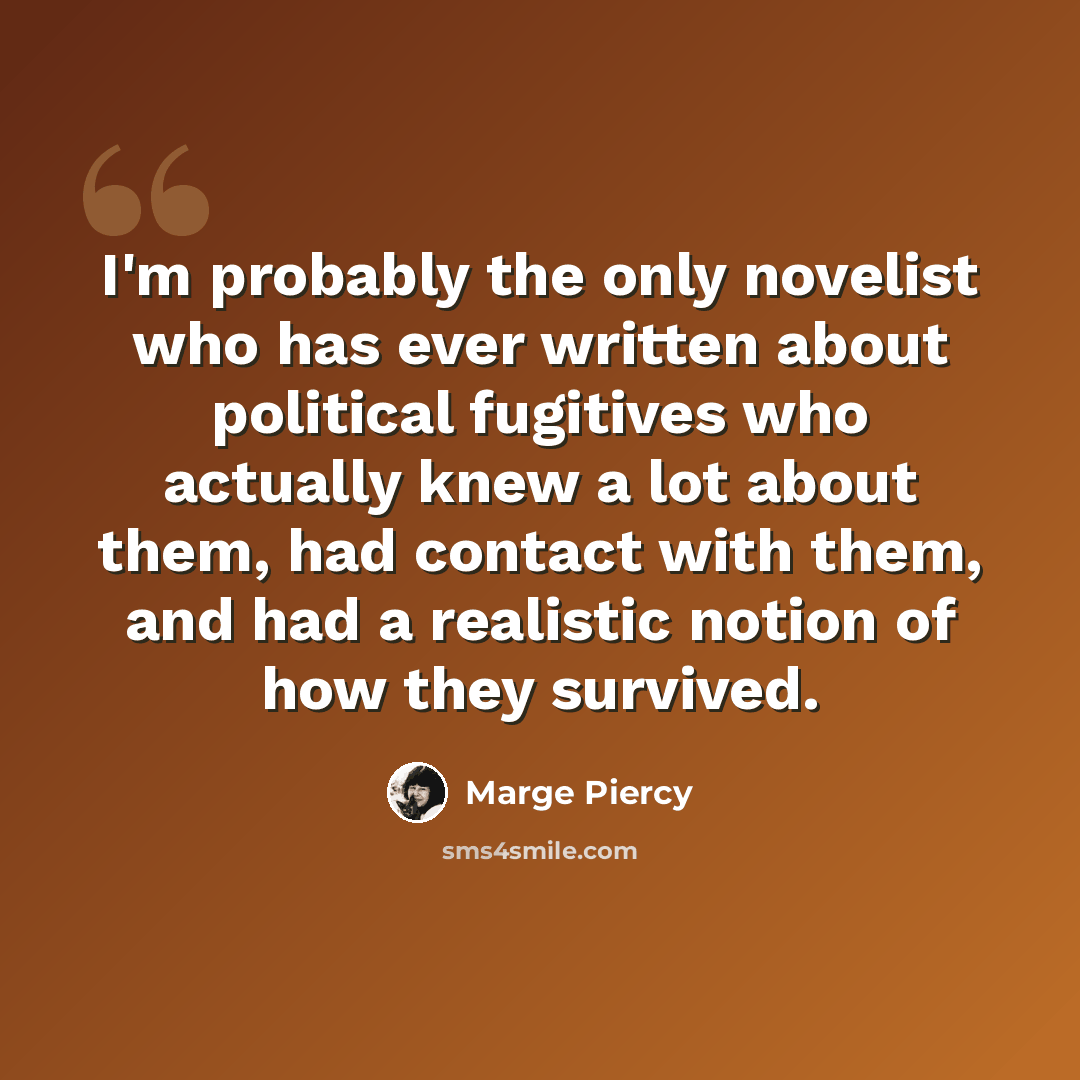 “I'm probably the only novelist who has ever written about political fugitives who actually knew a lot about them, had contact with them, and had a realistic notion of how they survived.” quote by Marge Piercy