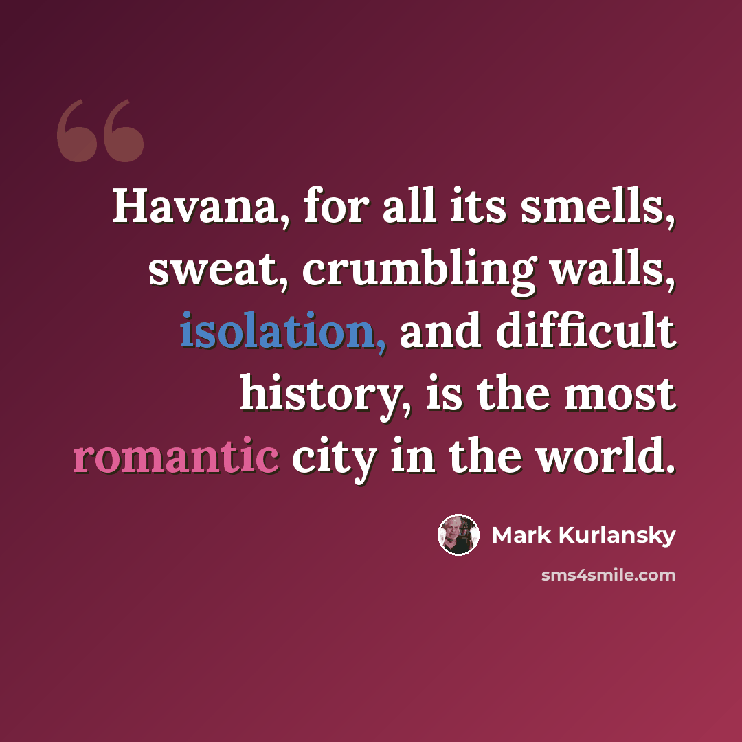 “Havana, for all its smells, sweat, crumbling walls, isolation, and difficult history, is the most romantic city in the world.” quote by Mark Kurlansky