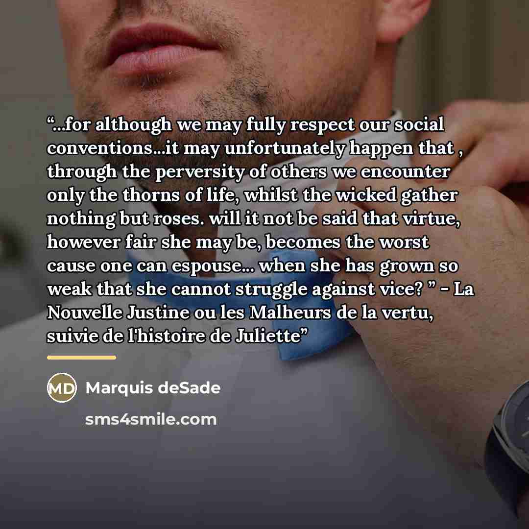 “...for although we may fully respect our social conventions...it may unfortunately happen that , through the perversity of others we encounter only the thorns of life, whilst the wicked gather nothing but roses. will it not be said that virtue, however fair she may be, becomes the worst cause one…” quote by Marquis deSade
