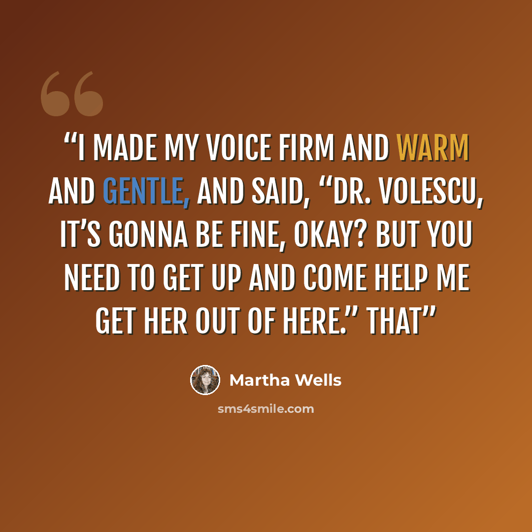“I made my voice firm and warm and gentle, and said, “Dr. Volescu, it’s gonna be fine, okay? But you need to get up and come help me get her out of here.” That” quote by Martha Wells