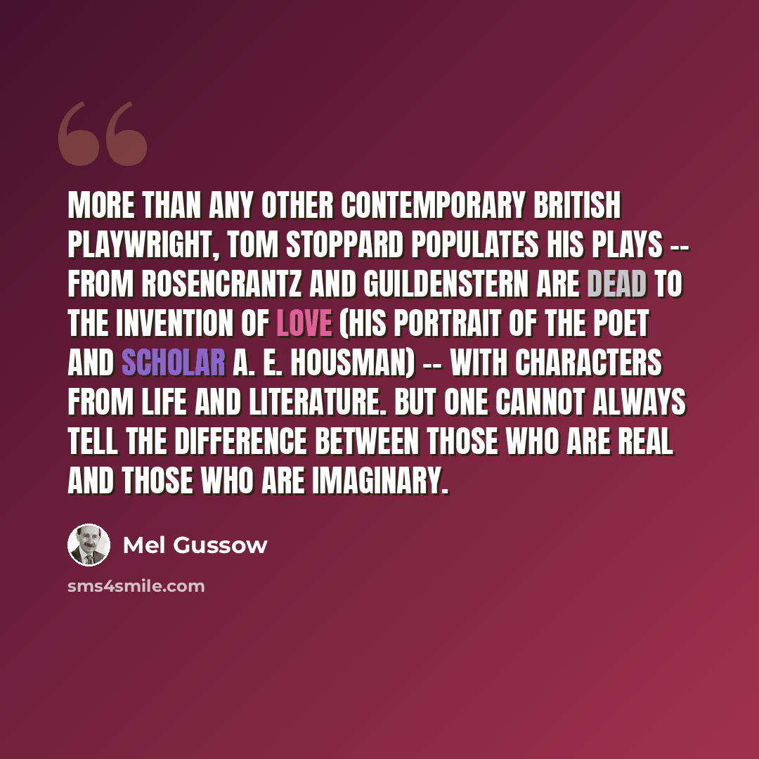 “More than any other contemporary British playwright, Tom Stoppard populates his plays -- from Rosencrantz and Guildenstern Are Dead to The Invention of Love (his portrait of the poet and scholar A. E. Housman) -- with characters from life and literature. But one cannot always tell the difference…” quote by Mel Gussow