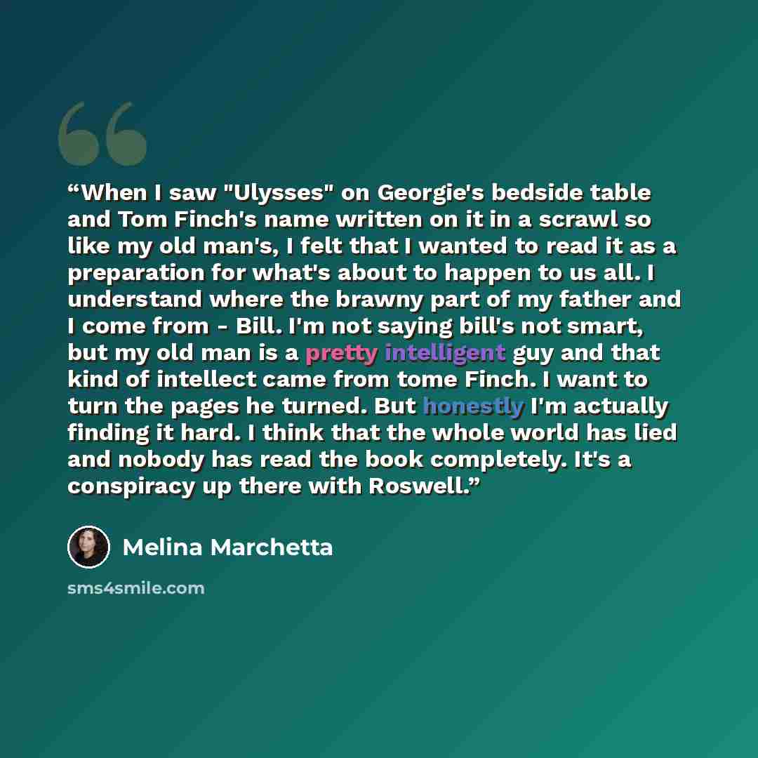 “When I saw "Ulysses" on Georgie's bedside table and Tom Finch's name written on it in a scrawl so like my old man's, I felt that I wanted to read it as a preparation for what's about to happen to us all. I understand where the brawny part of my father and I come from - Bill. I'm not saying bill's…” quote by Melina Marchetta