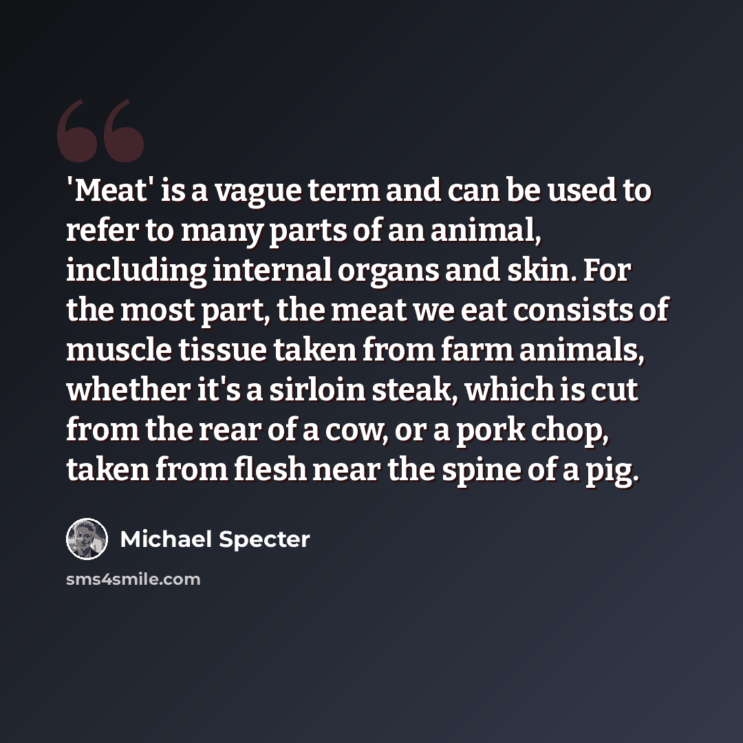“'Meat' is a vague term and can be used to refer to many parts of an animal, including internal organs and skin. For the most part, the meat we eat consists of muscle tissue taken from farm animals, whether it's a sirloin steak, which is cut from the rear of a cow, or a pork chop, taken from flesh…” quote by Michael Specter
