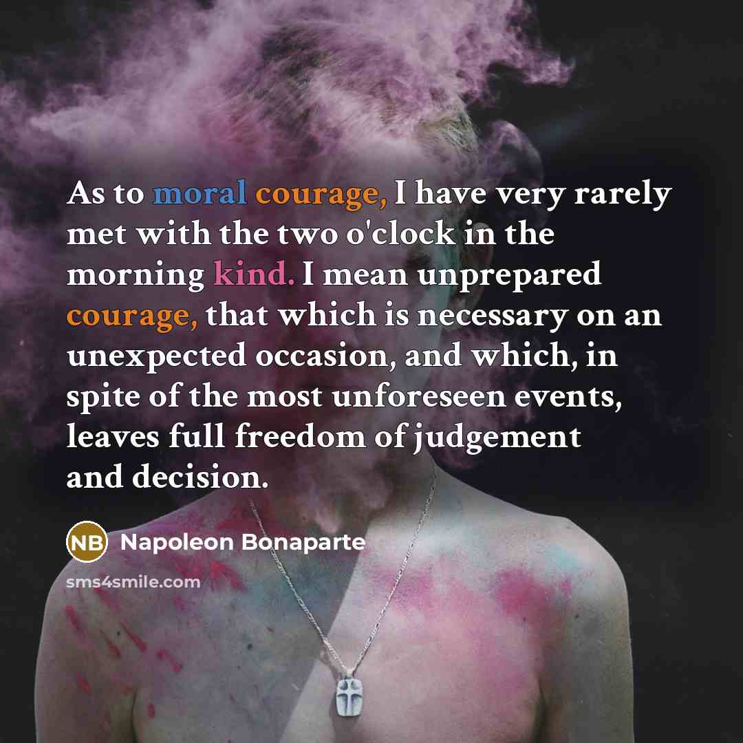 “As to moral courage, I have very rarely met with the two o'clock in the morning kind. I mean unprepared courage, that which is necessary on an unexpected occasion, and which, in spite of the most unforeseen events, leaves full freedom of judgement and decision.” quote by Napoleon Bonaparte