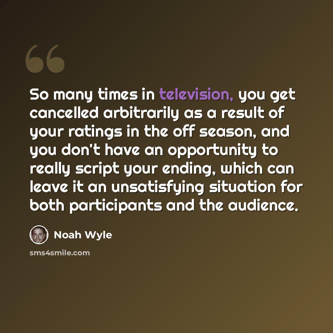 “So many times in television, you get cancelled arbitrarily as a result of your ratings in the off season, and you don't have an opportunity to really script your ending, which can leave it an unsatisfying situation for both participants and the audience.” quote by Noah Wyle