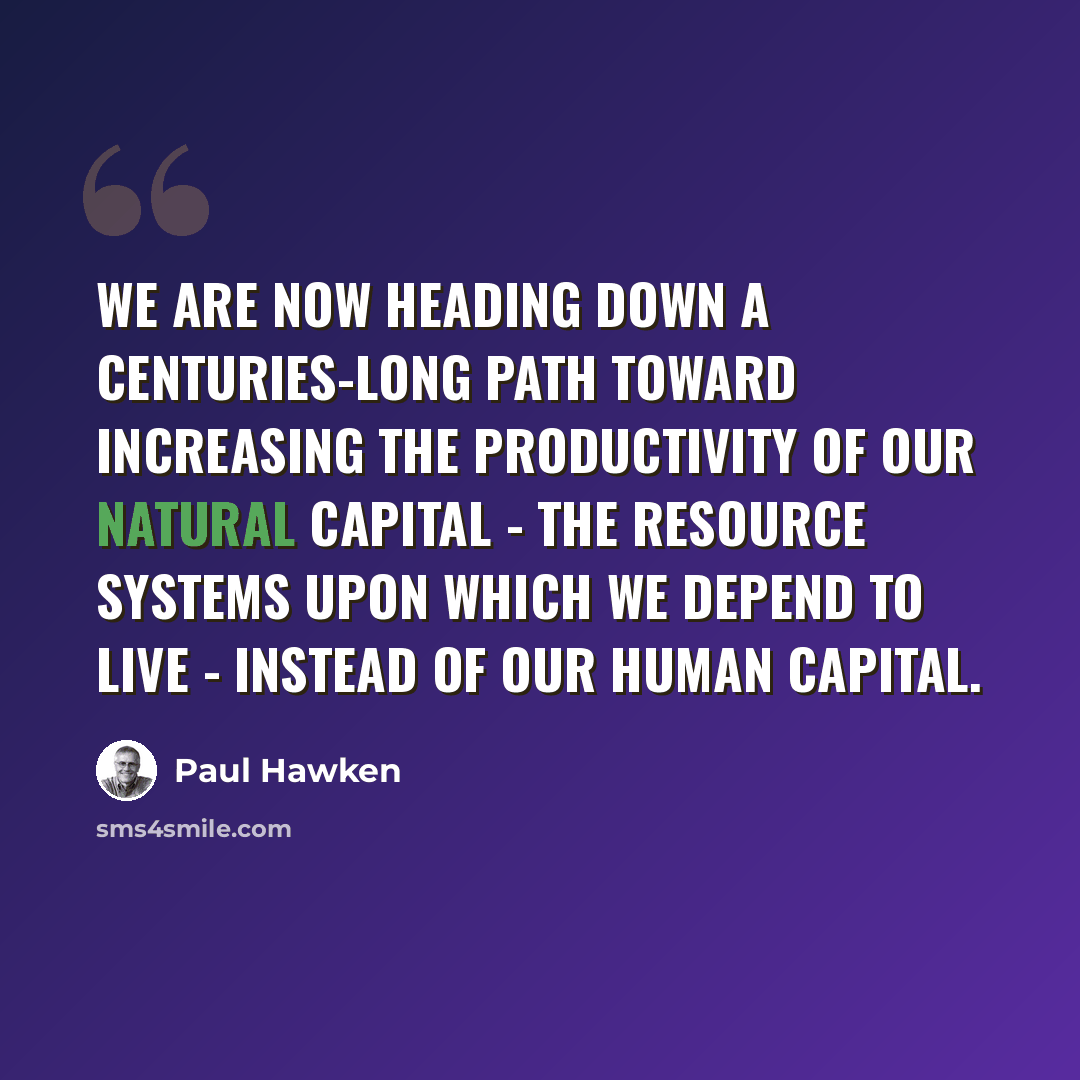 “We are now heading down a centuries-long path toward increasing the productivity of our natural capital - the resource systems upon which we depend to live - instead of our human capital.” quote by Paul Hawken