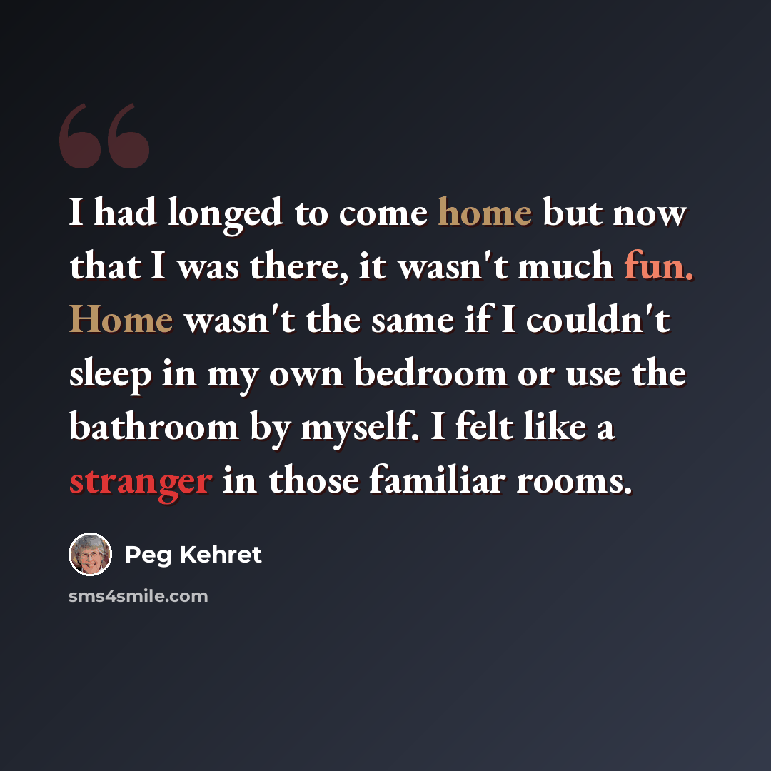 “I had longed to come home but now that I was there, it wasn't much fun. Home wasn't the same if I couldn't sleep in my own bedroom or use the bathroom by myself. I felt like a stranger in those familiar rooms.” quote by Peg Kehret