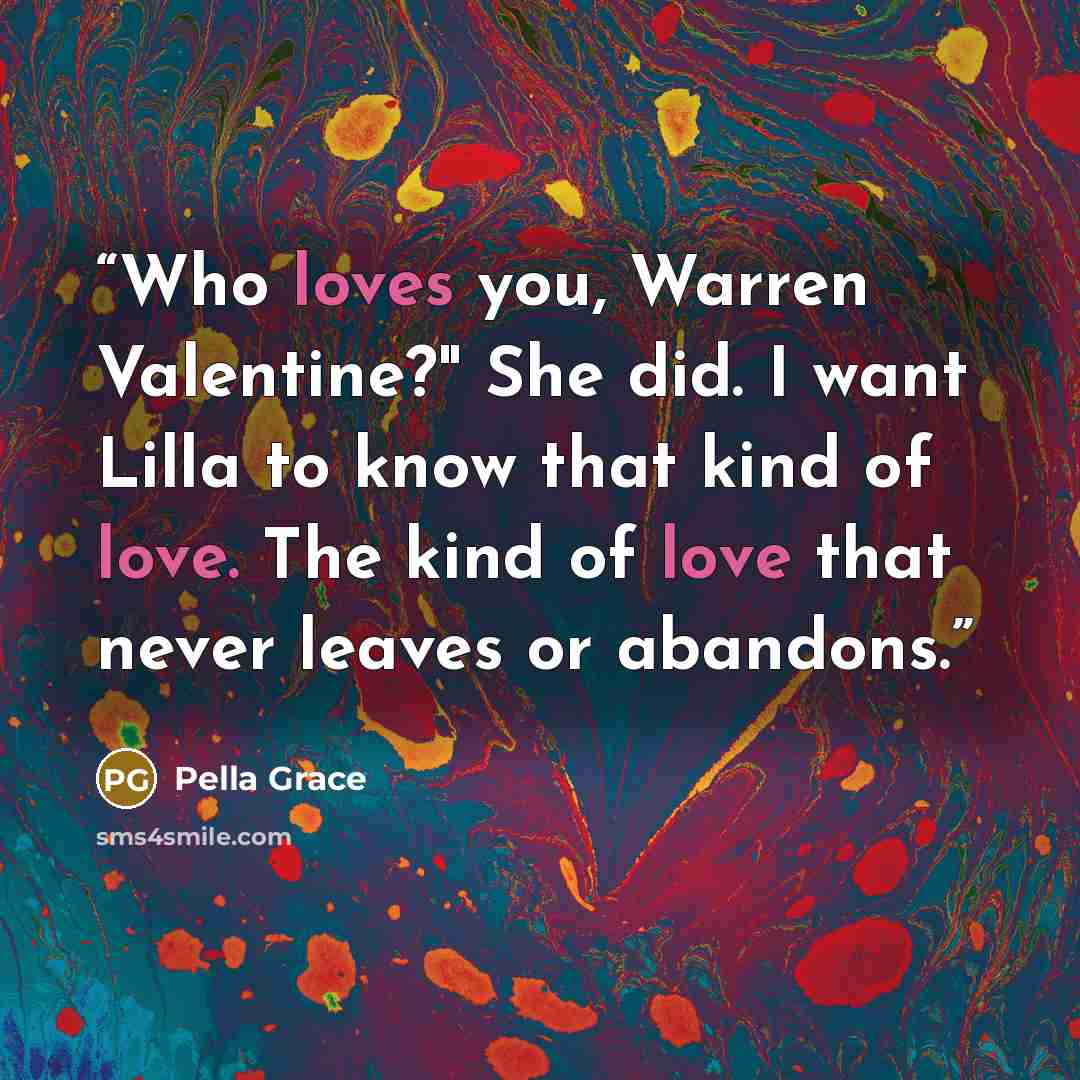 “Who loves you, Warren Valentine?" She did. I want Lilla to know that kind of love. The kind of love that never leaves or abandons.” quote by Pella Grace