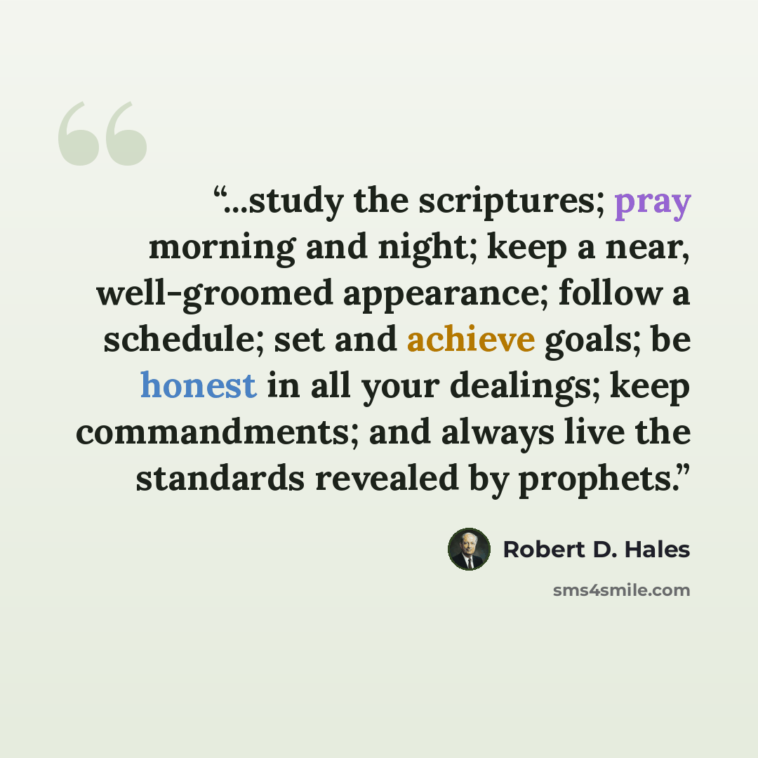 “...study the scriptures; pray morning and night; keep a near, well-groomed appearance; follow a schedule; set and achieve goals; be honest in all your dealings; keep commandments; and always live the standards revealed by prophets.” quote by Robert D. Hales