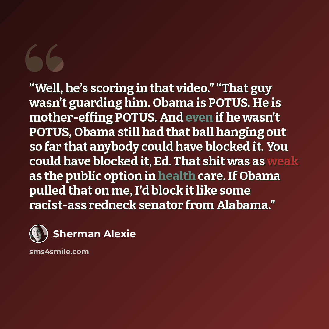 “Well, he’s scoring in that video.” “That guy wasn’t guarding him. Obama is POTUS. He is mother-effing POTUS. And even if he wasn’t POTUS, Obama still had that ball hanging out so far that anybody could have blocked it. You could have blocked it, Ed. That shit was as weak as the public option in…” quote by Sherman Alexie