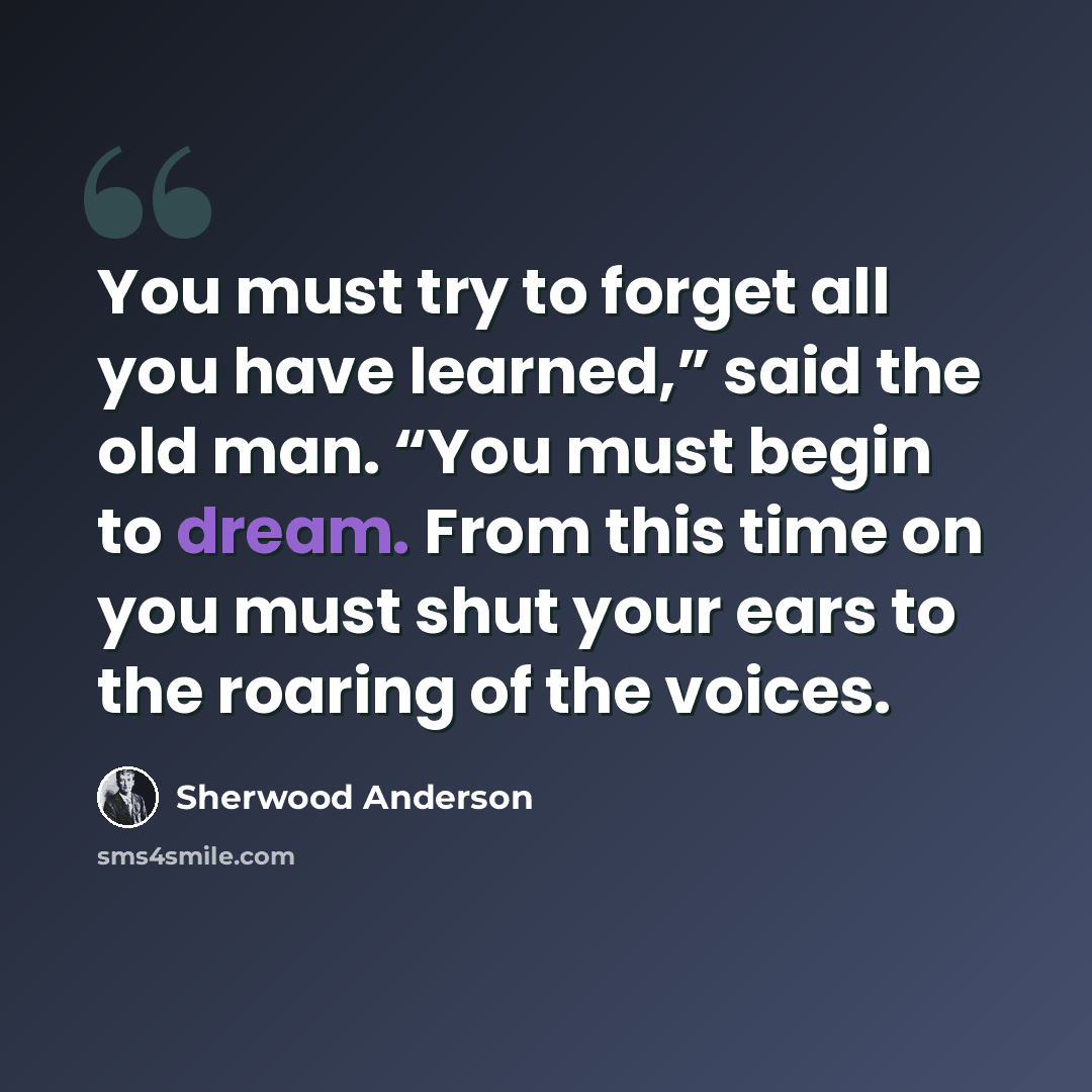 “You must try to forget all you have learned,” said the old man. “You must begin to dream. From this time on you must shut your ears to the roaring of the voices.” quote by Sherwood Anderson