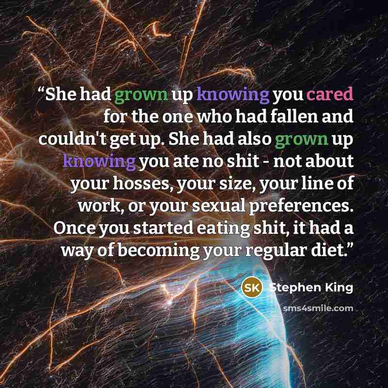 “She had grown up knowing you cared for the one who had fallen and couldn't get up. She had also grown up knowing you ate no shit - not about your hosses, your size, your line of work, or your sexual preferences. Once you started eating shit, it had a way of becoming your regular diet.” quote by Stephen King
