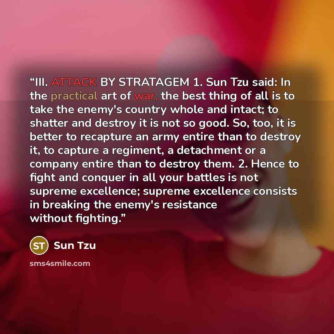 “III. ATTACK BY STRATAGEM 1. Sun Tzu said: In the practical art of war, the best thing of all is to take the enemy's country whole and intact; to shatter and destroy it is not so good. So, too, it is better to recapture an army entire than to destroy it, to capture a regiment, a detachment or a…” quote by Sun Tzu