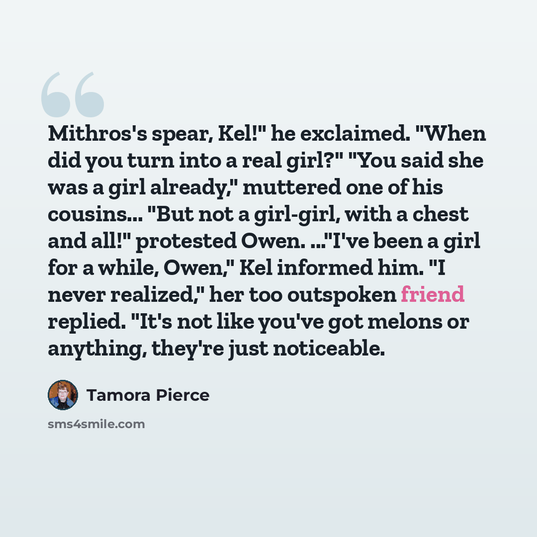 “Mithros's spear, Kel!" he exclaimed. "When did you turn into a real girl?" "You said she was a girl already," muttered one of his cousins... "But not a girl-girl, with a chest and all!" protested Owen. ..."I've been a girl for a while, Owen," Kel informed him. "I never realized," her too outspoken…” quote by Tamora Pierce