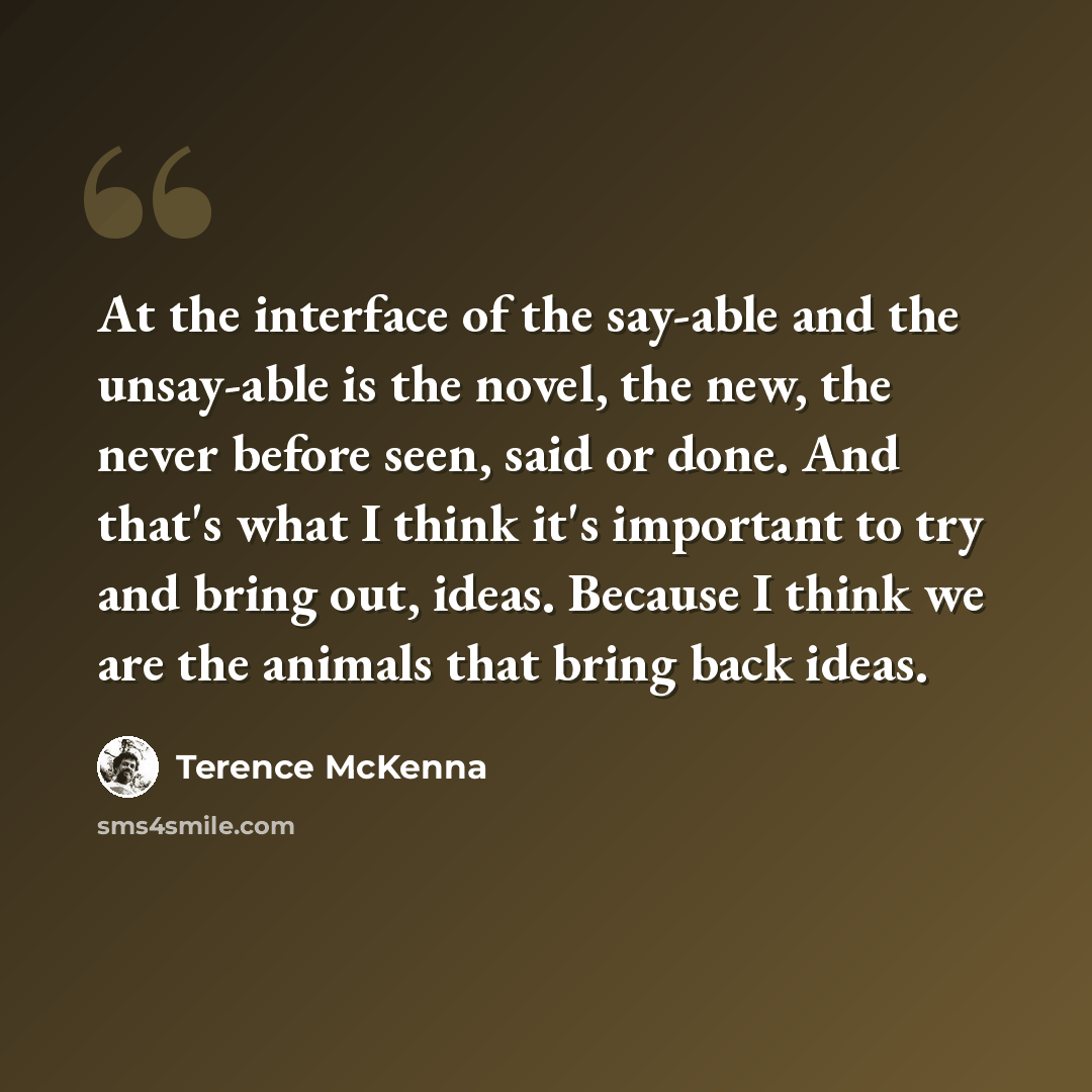 “At the interface of the say-able and the unsay-able is the novel, the new, the never before seen, said or done. And that's what I think it's important to try and bring out, ideas. Because I think we are the animals that bring back ideas.” quote by Terence McKenna