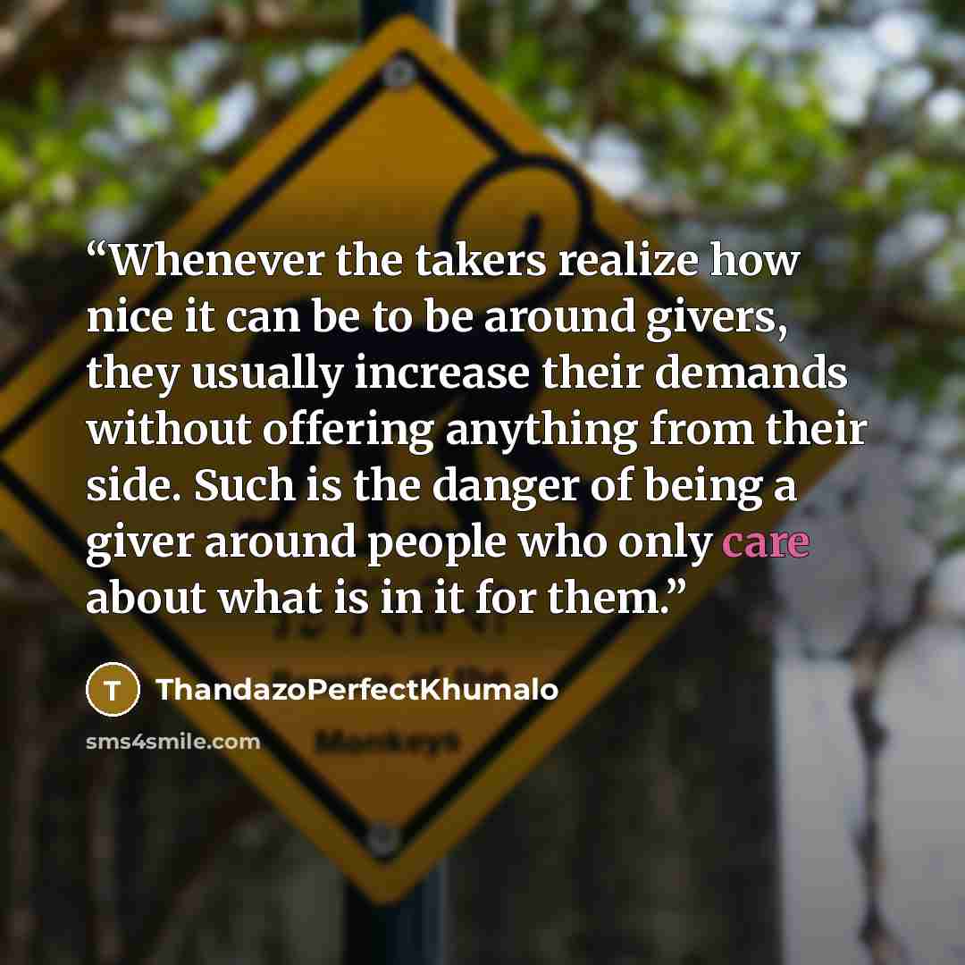 “Whenever the takers realize how nice it can be to be around givers, they usually increase their demands without offering anything from their side. Such is the danger of being a giver around people who only care about what is in it for them.” quote by ThandazoPerfectKhumalo