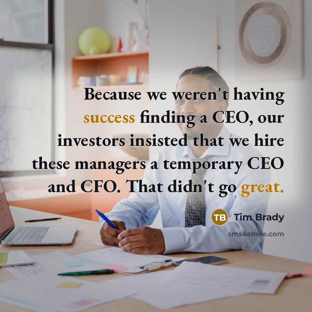 “Because we weren't having success finding a CEO, our investors insisted that we hire these managers a temporary CEO and CFO. That didn't go great.” quote by Tim Brady