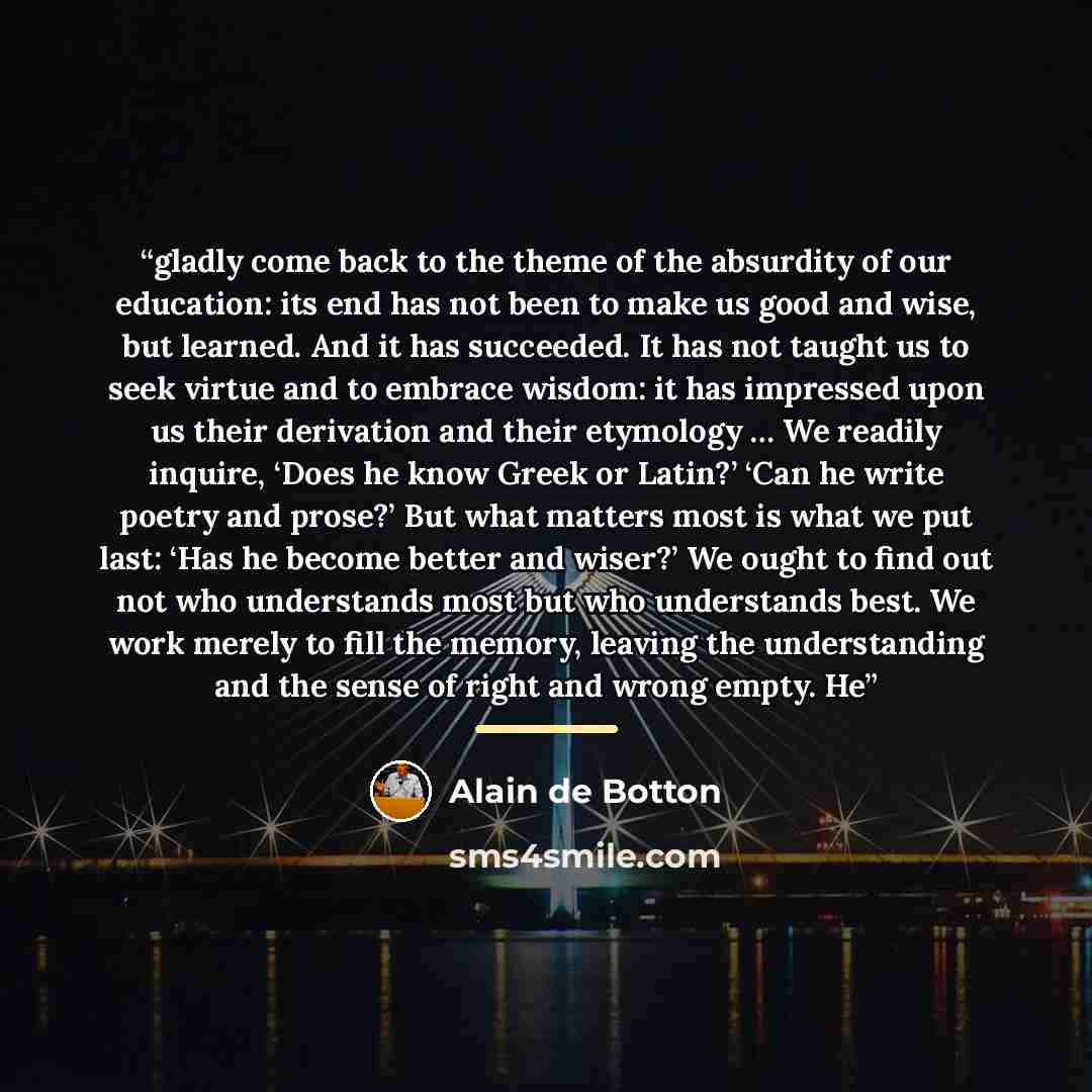 “gladly come back to the theme of the absurdity of our education: its end has not been to make us good and wise, but learned. And it has succeeded. It has not taught us to seek virtue and to embrace wisdom: it has impressed upon us their derivation and their etymology … We readily inquire, ‘Does he…” quote by Alain de Botton