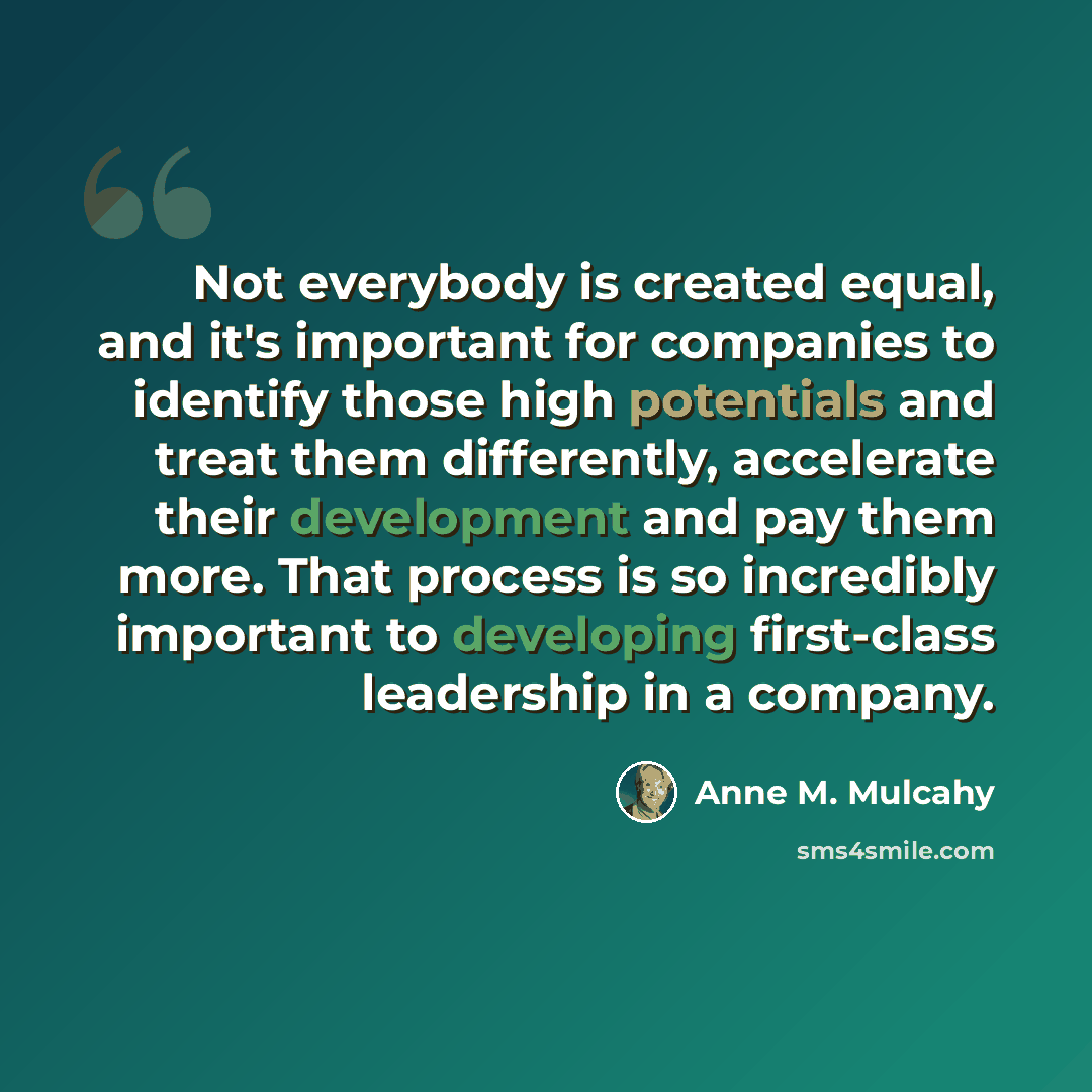 “Not everybody is created equal, and it's important for companies to identify those high potentials and treat them differently, accelerate their development and pay them more. That process is so incredibly important to developing first-class leadership in a company.” quote by Anne M. Mulcahy