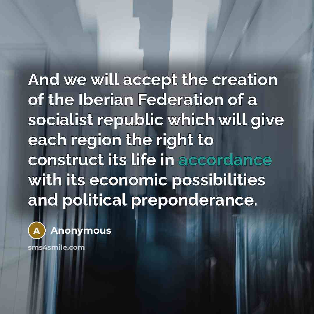 “And we will accept the creation of the Iberian Federation of a socialist republic which will give each region the right to construct its life in accordance with its economic possibilities and political preponderance.” quote by Anonymous