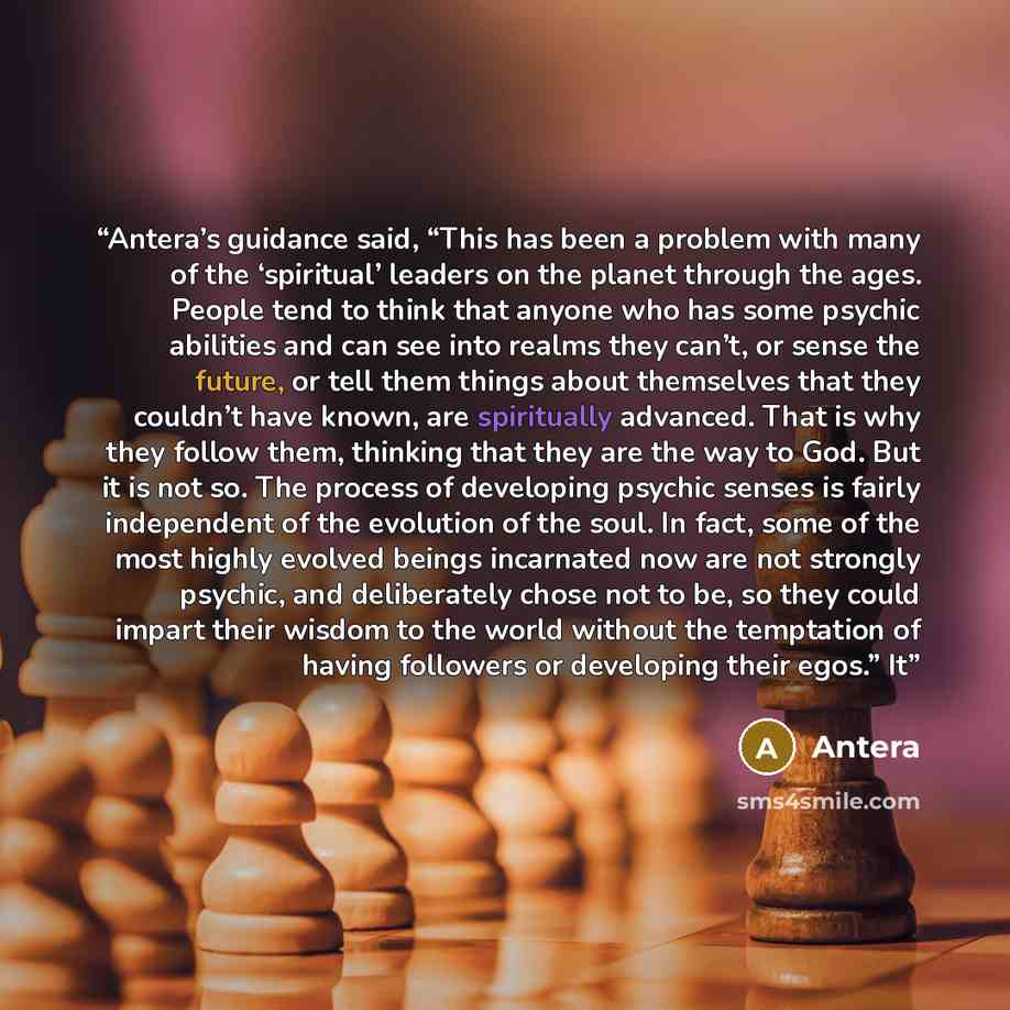 “Antera’s guidance said, “This has been a problem with many of the ‘spiritual’ leaders on the planet through the ages. People tend to think that anyone who has some psychic abilities and can see into realms they can’t, or sense the future, or tell them things about themselves that they couldn’t…” quote by Antera
