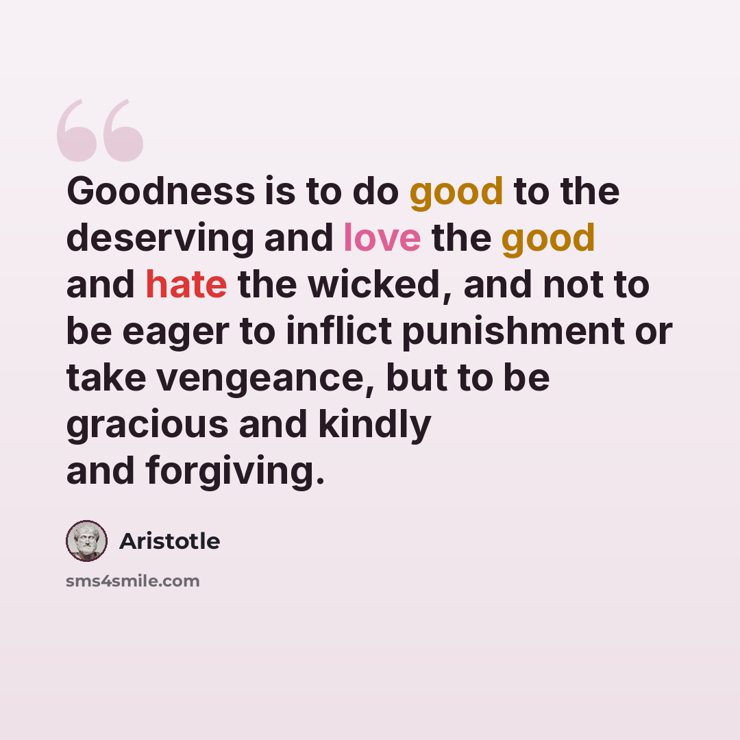 “Goodness is to do good to the deserving and love the good and hate the wicked, and not to be eager to inflict punishment or take vengeance, but to be gracious and kindly and forgiving.” quote by Aristotle